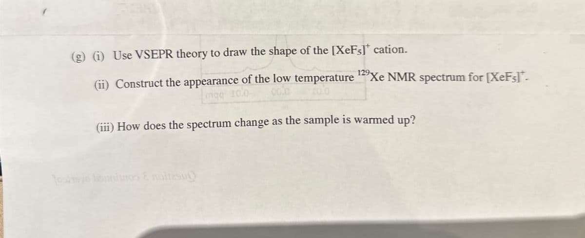 (g) (i) Use VSEPR theory to draw the shape of the [XeF;]* cation.
(ii) Construct the appearance of the low temperature ¹2⁹ Xe NMR spectrum for [XeF;]*-
129-
mag 10.0-
colc
20.0
(iii) How does the spectrum change as the sample is warmed up?
toskave burnos & noitesu