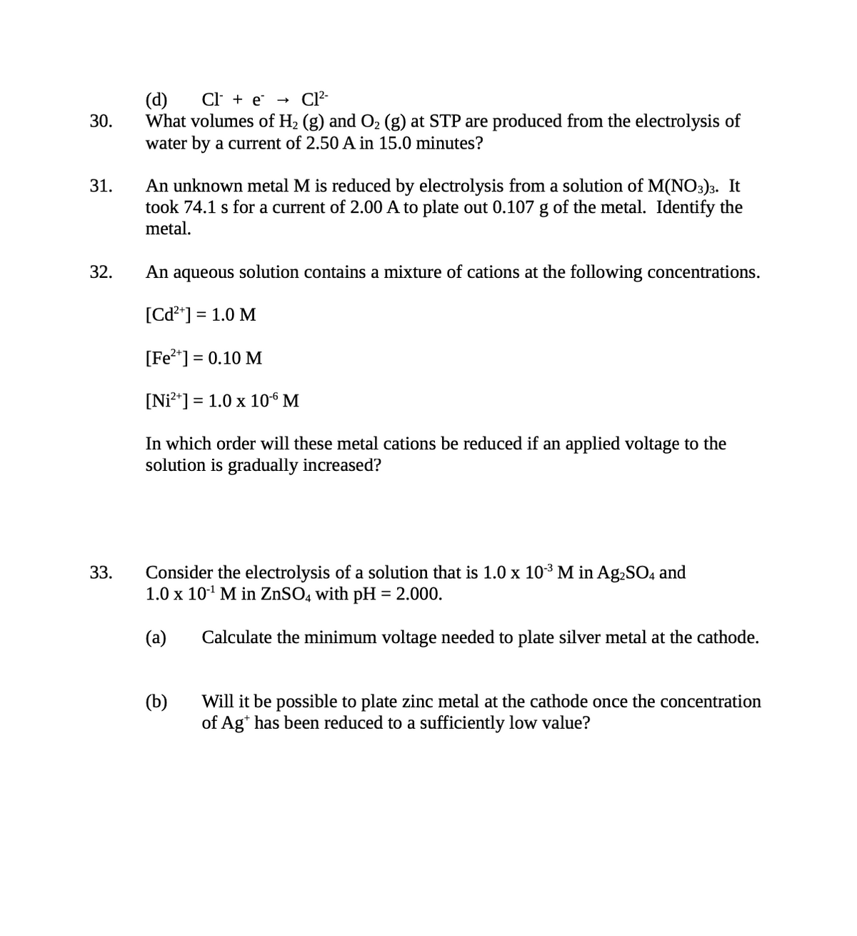 30.
31.
32.
33.
(d)
Cl + e
Cl²-
What volumes of H₂ (g) and O₂ (g) at STP are produced from the electrolysis of
water by a current of 2.50 A in 15.0 minutes?
→
An unknown metal M is reduced by electrolysis from a solution of M(NO3)3. It
took 74.1 s for a current of 2.00 A to plate out 0.107 g of the metal. Identify the
metal.
An aqueous solution contains a mixture of cations at the following concentrations.
[Cd²+] =
= 1.0 M
[Fe²+] = 0.10 M
[Ni²+] = 1.0 x 10-6 M
In which order will these metal cations be reduced if an applied voltage to the
solution is gradually increased?
Consider the electrolysis of a solution that is 1.0 x 10³ M in Ag₂SO4 and
1.0 x 10¹¹ M in ZnSO4 with pH = 2.000.
(a)
(b)
Calculate the minimum voltage needed to plate silver metal at the cathode.
Will it be possible to plate zinc metal at the cathode once the concentration
of Agt has been reduced to a sufficiently low value?