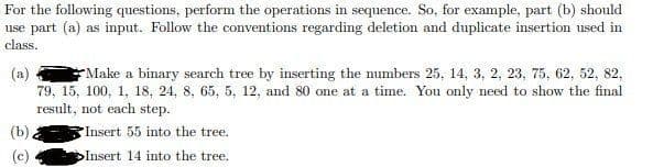 For the following questions, perform the operations in sequence. So, for example, part (b) should
use part (a) as input. Follow the conventions regarding deletion and duplicate insertion used in
class.
Make a binary search tree by inserting the numbers 25, 14, 3, 2, 23, 75, 62, 52, 82,
79, 15, 100, 1, 18, 24, 8, 65, 5, 12, and 80 one at a time. You only need to show the final
result, not each step.
(a)
Insert 55 into the tree.
DInsert 14 into the tree.
