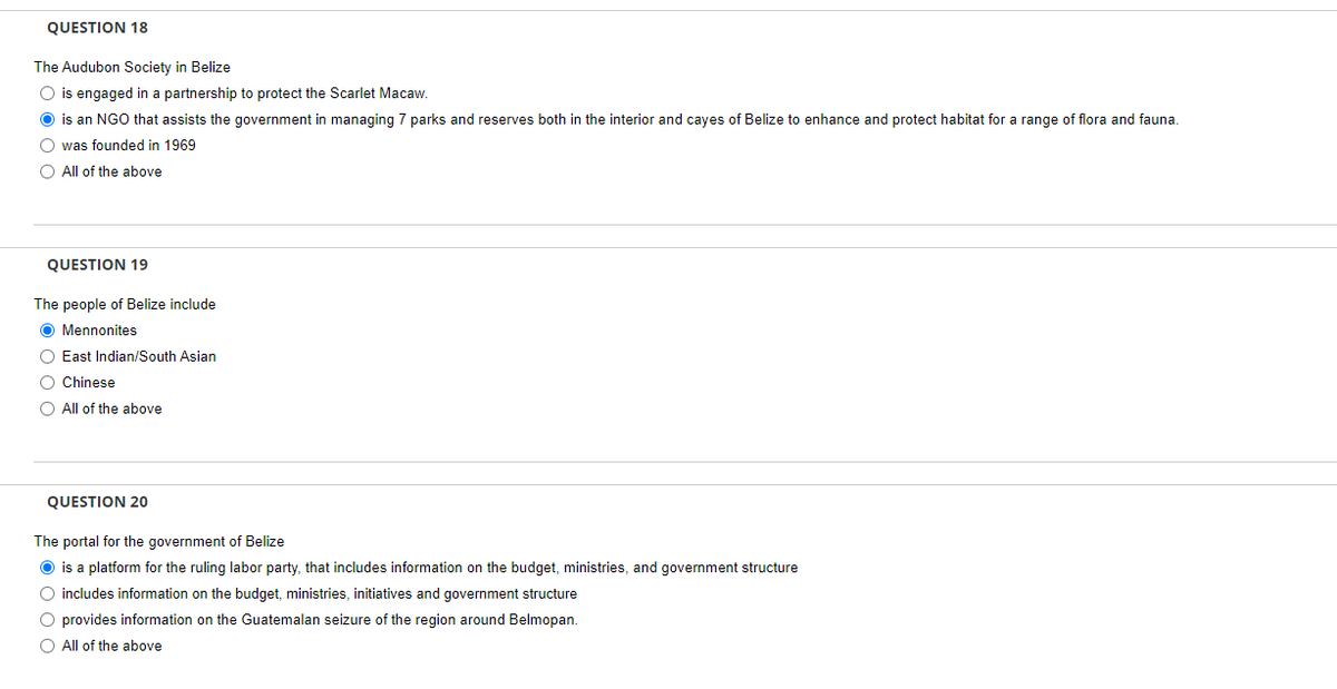 QUESTION 18
The Audubon Society in Belize
O is engaged in a partnership to protect the Scarlet Macaw.
O is an NGO that assists the government in managing 7 parks and reserves both in the interior and cayes of Belize to enhance and protect habitat for a range of flora and fauna.
O was founded in 1969
O All of the above
QUESTION 19
The people of Belize include
O Mennonites
O East Indian/South Asian
O Chinese
O All of the above
QUESTION 20
The portal for the government of Belize
O is a platform for the ruling labor party, that includes information on the budget, ministries, and government structure
O includes information on the budget, ministries, initiatives and government structure
O provides information on the Guatemalan seizure of the region around Belmopan.
O All of the above
