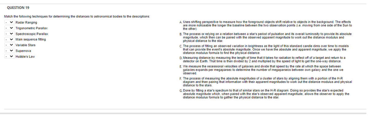 QUESTION 19
Match the following techniques for determining the distances to astronomical bodies to the descriptions:
v Radar Ranging
A. Uses shifting perspective to measure how the foreground objects shift relative to objects in the background. The effects
are more noticeable the longer the baseline between the two observation points (i.e. moving from one side of the Sun to
the other)
v Trigonometric Parallax
v Spectroscopic Parallax
B. The process or relying on a relation between a star's period of pulsation and its overall luminosity to provide its absolute
magnitude, which then can be paired with the observed apparent magnitude to work out the distance modulus and
physical distance to the star.
v Main sequence fitting
v Variable Stars
C. The process of fitting an observed variation in brightness as the light of this standard candle dims over time to models
that can provide the event's absolute magnitude. Once we have the absolute and apparent magnitude, we apply the
distance modulus formula to find the physical distance.
v Supemova
v Hubble's Law
D. Measuring distance by measuring the length of time that it takes for radiation to reflect off of a target and return to a
detector on Earth. That time is then divided by 2 and multiplied by the speed of light to get the one-way distance.
E. We measure the recessional velocities of galaxies and divide that speed by the rate at which the space between
galaxies expands per megaparsec to determine the number of megaparsecs between own galaxy and the one we
observed.
F. The process of measuring the absolute magnitudes of a cluster of stars by aligning them with a portion of the H-R
diagram and then pairing that information with their apparent magnitudes to work out the distance modulus and physical
distance to the stars.
G. Done by fitting a star's spectrum to that of similar stars on the H-R diagram. Doing so provides the star's expected
absolute magnitude which, when paired with the star's observed apparent magnitude, allows the observer to apply the
distance modulus formula to gather the physical distance to the star.
