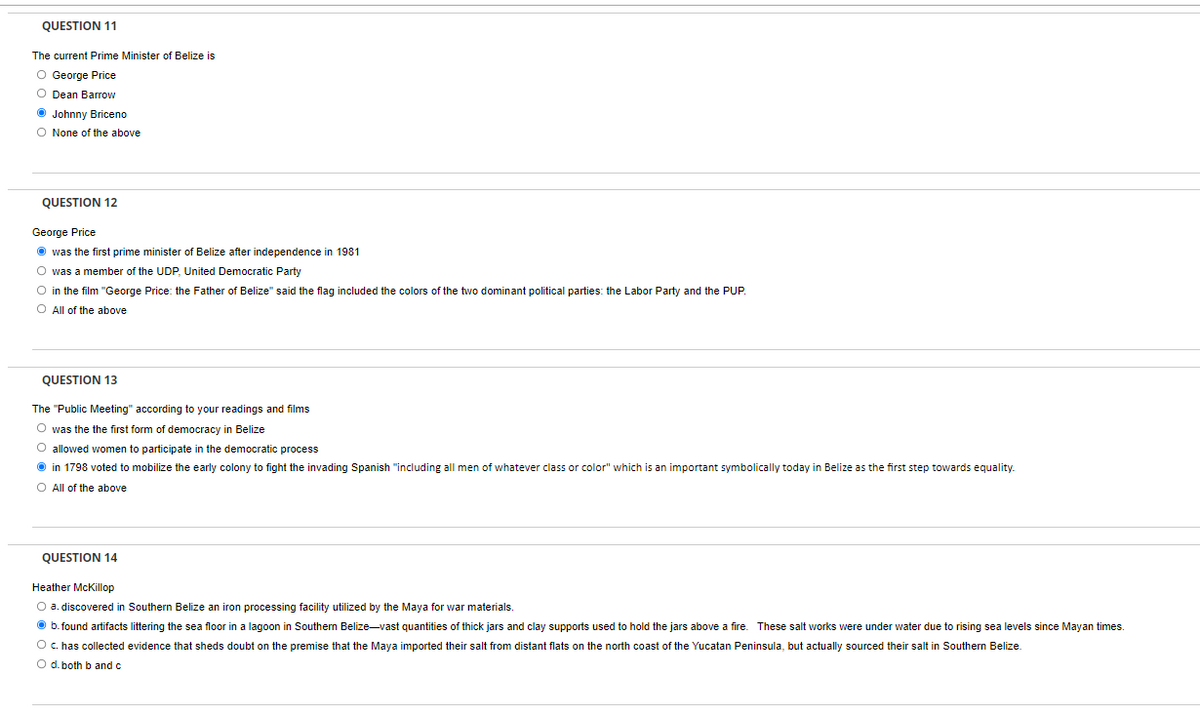 QUESTION 11
The current Prime Minister of Belize is
O George Price
O Dean Barrow
O Johnny Briceno
O None of the above
QUESTION 12
George Price
O was the first prime minister of Belize after independence in 1981
O was a member of the UDP, United Democratic Party
O in the film "George Price: the Father of Belize" said the flag included the colors of the two dominant political parties: the Labor Party and the PUP.
O All of the above
QUESTION 13
The "Public Meeting" according to your readings and films
O was the the first form of democracy in Belize
O allowed women to participate in the democratic process
O in 1798 voted to mobilize the early colony
fight the invading Spanish "including all men of whatever class or color" which is an important symbolically today in Belize as the first step towards equality.
O All of the above
QUESTION 14
Heather McKillop
O a. discovered in Southern Belize an iron processing facility utilized by the Maya for war materials.
O b.found artifacts littering the sea floor in a lagoon in Southern Belize-vast quantities of thick jars and clay supports used to hold the jars above a fire. These salt works were under water due to rising sea levels since Mayan times.
O c. has collected evidence that sheds doubt on the premise that the Maya imported their salt from distant flats on the north coast of the Yucatan Peninsula, but actually sourced their salt in Southern Belize
O d. both b and c
