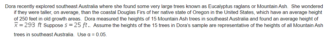 Dora recently explored southeast Australia where she found some very large trees known as Eucalyptus raglans or Mountain Ash. She wondered
if they were taller, on average, than the coastal Douglas Firs of her native state of Oregon in the United States, which have an average height
of 250 feet in old growth areas. Dora measured the heights of 15 Mountain Ash trees in southeast Australia and found an average height of
X = 293 ft Suppose 5 = 25 ft.. Assume the heights of the 15 trees in Dora's sample are representative of the heights of all Mountain Ash
trees in southeast Australia. Use a = 0.05.

