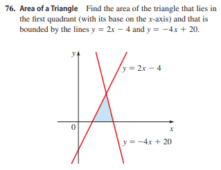 76. Area of a Triangle Find the area of the triangle that lies in
the first quadrant (with its base on the x-axis) and that is
bounded by the lines y = 2x – 4 and y = -4x + 20.
y = 2x - 4
y = -4x + 20
