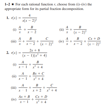 1-2 - For each rational function r, choose from (i)-(iv) the
appropriate form for its partial fraction decomposition.
4
1. r(x)
x(x – 2)?
A
(i)
B
B
*- 2
(x – 2)²
Cx + D
A
(iii)
B
C
B
(iv)
(x – 2)?
(x – 2)?
X - 2
2
2r + 8
2. r(x)
(x - 1)(x? + 4)
A
(i)
B
x* + 4
A
(ii)
Bx + C
x +4
A
(iii)
B
x + 2
x* + 4
Ax + B
(iv)
Cx + D
x + 4
+
+
+
