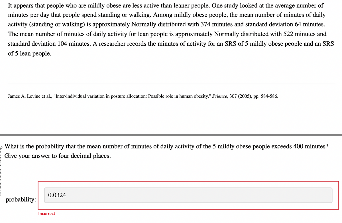 It appears that people who are mildly obese are less active than leaner people. One study looked at the average number of
minutes per day that people spend standing or walking. Among mildly obese people, the mean number of minutes of daily
activity (standing or walking) is approximately Normally distributed with 374 minutes and standard deviation 64 minutes.
The mean number of minutes of daily activity for lean people is approximately Normally distributed with 522 minutes and
standard deviation 104 minutes. A researcher records the minutes of activity for an SRS of 5 mildly obese people and an SRS
of 5 lean people.
James A. Levine et al., "Inter-individual variation in posture allocation: Possible role in human obesity," Science, 307 (2005), pp. 584-586.
What is the probability that the mean number of minutes of daily activity of the 5 mildly obese people exceeds 400 minutes?
Give your answer to four decimal places.
probability:
0.0324
Incorrect