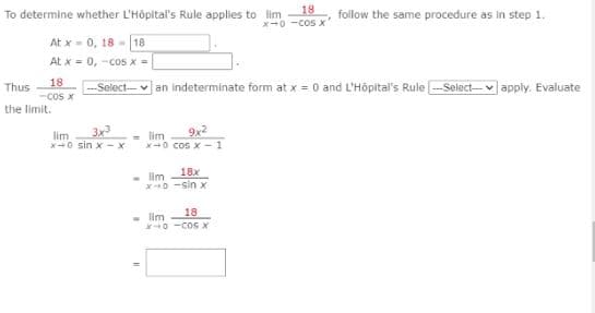 To determine whether L'Hôpital's Rule applies to lim
18
X-0 -cos
follow the same procedure as in step 1.
At x- 0, 18 - |18
At x = 0, -cos x |
18
-COS X
the limit.
–-Select-- v an indeterminate form at x = 0 and L'Höpital's Rule -Select-- v apply. Evaluate
Thus
3x
9x2
- lim
X0 cos x - 1
lim
x-0 sin x - x
18x
- lim
0 -sin x
18
- lim
0 -COGX
