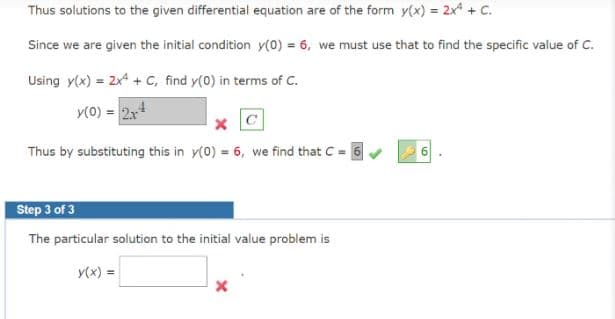 Thus solutions to the given differential equation are of the form y(x) = 2x + C.
Since we are given the initial condition y(0) = 6, we must use that to find the specific value of C.
Using y(x) = 2x* + c, find y(0) in terms of C.
y(0) = 2x4
Thus by substituting this in y(0) = 6, we find that C = 6
Step 3 of 3
The particular solution to the initial value problem is
y(x) =
