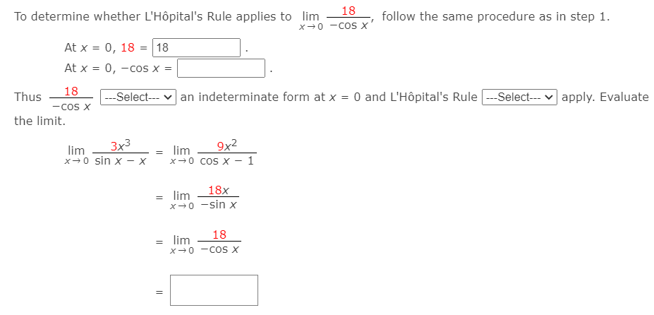 18
To determine whether L'Hôpital's Rule applies to lim
follow the same procedure as in step 1.
x-0 -COs X
At x = 0, 18 = 18
At x = 0, -cos x =
18
Thus
---Select-- v an indeterminate form at x = 0 and L'Hôpital's Rule --Select--- v apply. Evaluate
-cos x
the limit.
3x3
9x2
lim
lim
x-0 sin x – x
x-0 coS X - 1
18x
lim
x-0 -sin x
18
= lim
X-0 -Cos X
||
