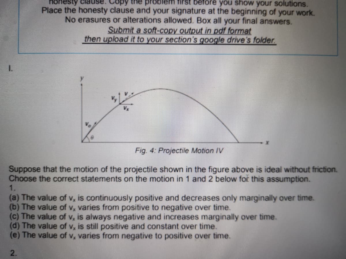 hones
Cop
the problem first beföre you show your solutions.
Place the honesty clause and your signature at the beginning of your work.
No erasures or alterations allowed. Box all your final answers.
Submit a soft-copy output in pdf format
then upload it to your section's google drive's folder.
I.
Vo
Fig. 4: Projectile Motion IV
Suppose that the motion of the projectile shown in the figure above is ideal without friction.
Choose the correct statements on the motion in 1 and 2 below for this assumption.
1.
(a) The value of v, is continuously positive and decreases only marginally over time.
(b) The value of v, varies from positive to negative over time.
(c) The value of v, is always negative and increases marginally over time.
(d) The value of v, is still positive and constant over time.
(e) The value of v, varies from negative to positive over time.
2.
