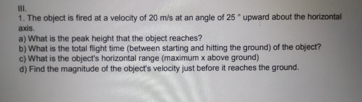 II.
1. The object is fired at a velocity of 20 m/s at an angle of 25 ° upward about the horizontal
axis.
a) What is the peak height that the object reaches?
b) What is the total flight time (between starting and hitting the ground) of the object?
c) What is the object's horizontal range (maximum x above ground)
d) Find the magnitude of the object's velocity just before it reaches the ground.
