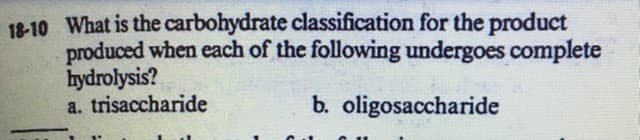 18-10 What is the carbohydrate classification for the product
produced when each of the following undergoes complete
hydrolysis?
a. trisaccharide
b. oligosaccharide
