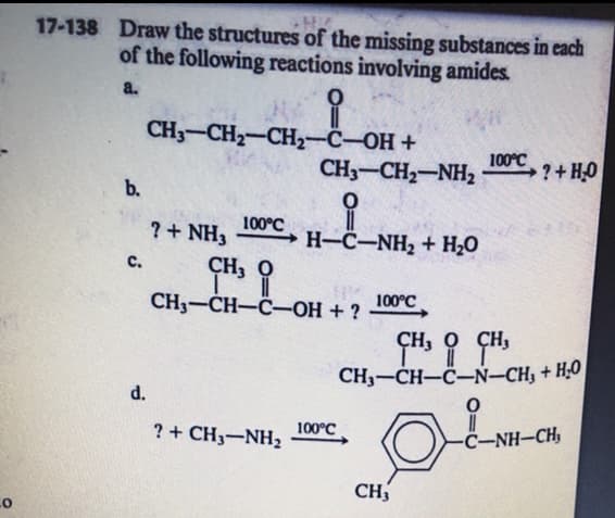 17-138 Draw the structures of the missing substances in each
of the following reactions involving amides.
a.
CH — CH—CН—С—ОН +
CH3-CH2-NH2
100°C
?+H0
b.
100°C
→ H-C-NH2 + H20
?+ NH3
C.
ÇH, O
100°C
CH3-CH-C-OH + ?
ÇH, O ÇH,
CH3-CH-C-N-CH, + H;O
d.
?+ CH3-NH2
100°C
C-NH-CH,
CH
