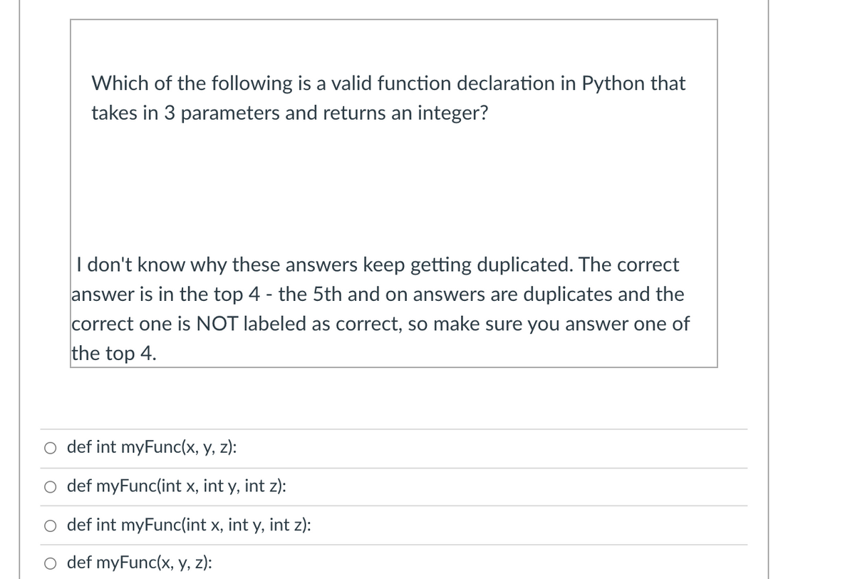 Which of the following is a valid function declaration in Python that
takes in 3 parameters and returns an integer?
I don't know why these answers keep getting duplicated. The correct
answer is in the top 4 - the 5th and on answers are duplicates and the
correct one is NOT labeled as correct, so make sure you answer one of
the top 4.
o def int myFunc(x, y, z):
O def myFunc(int x, int y, int z):
def int myFunc(int x, int y, int z):
o def myFunc(x, y, z):
