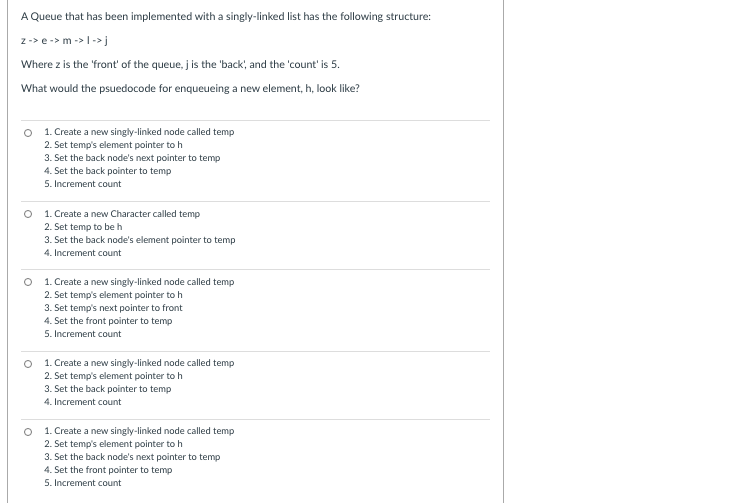 A Queue that has been implemented with a singly-linked list has the following structure:
z-> e-> m ->|->j
Where z is the 'front' of the queue, j is the 'back, and the 'count' is 5.
What would the psuedocode for enqueueing a new element, h, look like?
1. Create a new singly-linked node called temp
2. Set temp's element pointer to h
3. Set the back node's next pointer to temp
4. Set the back pointer to temp
5. Increment count
1. Create a new Character called temp
2. Set temp to beh
3. Set the back node's element pointer to temp
4. Increment count
1. Create a new singly-linked node called temp
2. Set temp's element pointer to h
3. Set temp's next pointer to front
4. Set the front pointer to temp
5. Increment count
1. Create a new singly-linked node called temp
2. Set temp's element pointer to h
3. Set the back pointer to temp
4. Increment count
O 1. Create a new singly-linked node called temp
2. Set temp's element pointer to h
3. Set the back node's next pointer to temp
4. Set the front pointer to temp
5. Increment count
