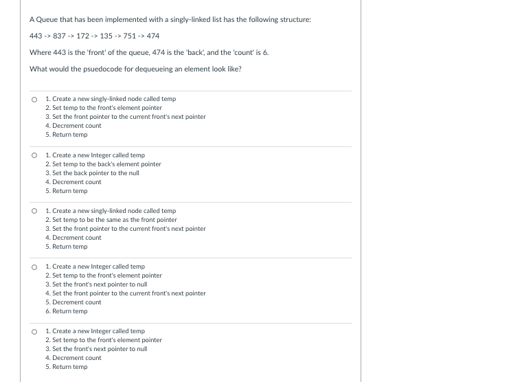 A Queue that has been implemented with a singly-linked list has the following structure:
443 -> 837 -> 172 -> 135 -> 751 -> 474
Where 443 is the 'front' of the queue, 474 is the 'back, and the 'count' is 6.
What would the psuedocode for dequeueing an element look like?
1. Create a new singly-linked node called temp
2. Set temp to the front's element pointer
3. Set the front pointer to the current front's next pointer
4. Decrement count
5. Return temp
1. Create a new Integer called temp
2. Set temp to the back's element pointer
3. Set the back pointer to the null
4. Decrement count
5. Return temp
O 1. Create a new singly-linked node called temp
2. Set temp to be the same as the front pointer
3. Set the front pointer to the current front's next pointer
4. Decrement count
5. Return temp
O 1. Create a new Integer called temp
2. Set temp to the front's element pointer
3. Set the front's next pointer to null
4. Set the front pointer to the current front's next pointer
5. Decrement count
6. Return temp
1. Create a new Integer called temp
2. Set temp to the front's element pointer
3. Set the front's next pointer to null
4. Decrement count
5. Return temp
