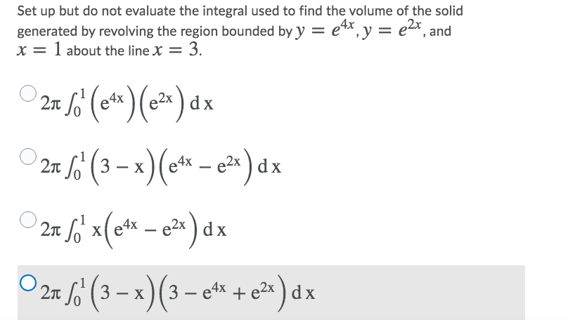 Set up but do not evaluate the integral used to find the volume of the solid
4x
generated by revolving the region bounded by y = e*,y = ex, and
x = 1 about the line X = 3.
21 6 (*)(*) dx
O 21 fo (3 – x)(* - c²) dx
a4x
|
27 fo`x(e* – e2x ) dx
X
2n /6 (3 – x)(3 – e* + e* ) dx
