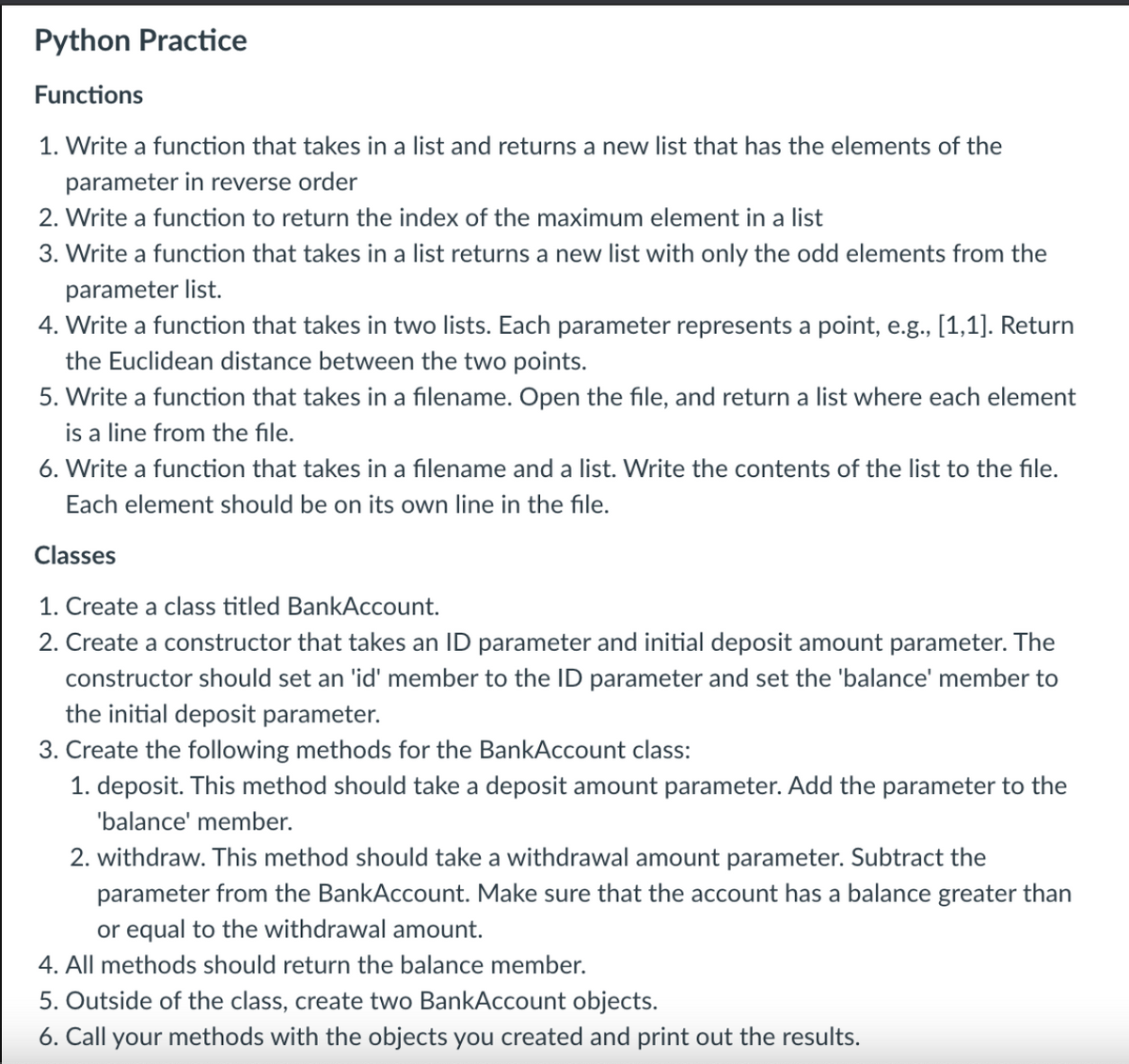 Python Practice
Functions
1. Write a function that takes in a list and returns a new list that has the elements of the
parameter in reverse order
2. Write a function to return the index of the maximum element in a list
3. Write a function that takes in a list returns a new list with only the odd elements from the
parameter list.
4. Write a function that takes in two lists. Each parameter represents a point, e.g., [1,1]. Return
the Euclidean distance between the two points.
5. Write a function that takes in a filename. Open the file, and return a list where each element
is a line from the file.
6. Write a function that takes in a filename and a list. Write the contents of the list to the file.
Each element should be on its own line in the file.
Classes
1. Create a class titled BankAccount.
2. Create a constructor that takes an ID parameter and initial deposit amount parameter. The
constructor should set an 'id' member to the ID parameter and set the 'balance' member to
the initial deposit parameter.
3. Create the following methods for the BankAccount class:
1. de
This method should take a deposit amount parameter. Add the parameter to the
'balance' member.
2. withdraw. This method should take a withdrawal amount parameter. Subtract the
parameter from the BankAccount. Make sure that the account has a balance greater than
or equal to the withdrawal amount.
4. All methods should return the balance member.
5. Outside of the class, create two BankAccount objects.
6. Call your methods with the objects you created and print out the results.
