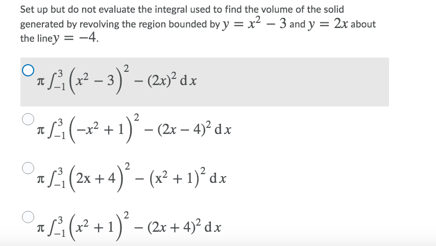 Set up but do not evaluate the integral used to find the volume of the solid
generated by revolving the region bounded by y = x² – 3 and y = 2x about
the liney = -4.
O(x* - 3)° - (20° dz
:서(-2 + 1).-(2x-4)? dx
L:(
2x + 4 )* – (x² + 1)² dx
-
x² +1) - (2x + 4)² d.x

