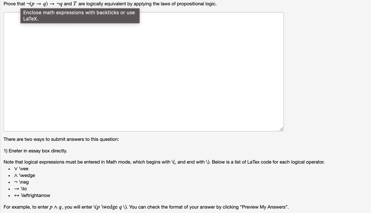 Prove that ¬(p → q)
→ ¬q and T are logically equivalent by applying the laws of propositional logic.
Enclose math expressions with backticks or use
LaTeX.
There are two ways to submit answers to this question:
1) Eneter in essay box directly.
Note that logical expressions must be entered in Math mode, which begins with \(, and end with \). Below is a list of LaTex code for each logical operator.
V \vee
A \wedge
- \neg
» \to
+ \leftrightarrow
For example, to enter p A q, you will enter \(p \wedge q \). You can check the format of your answer by clicking "Preview My Answers".
