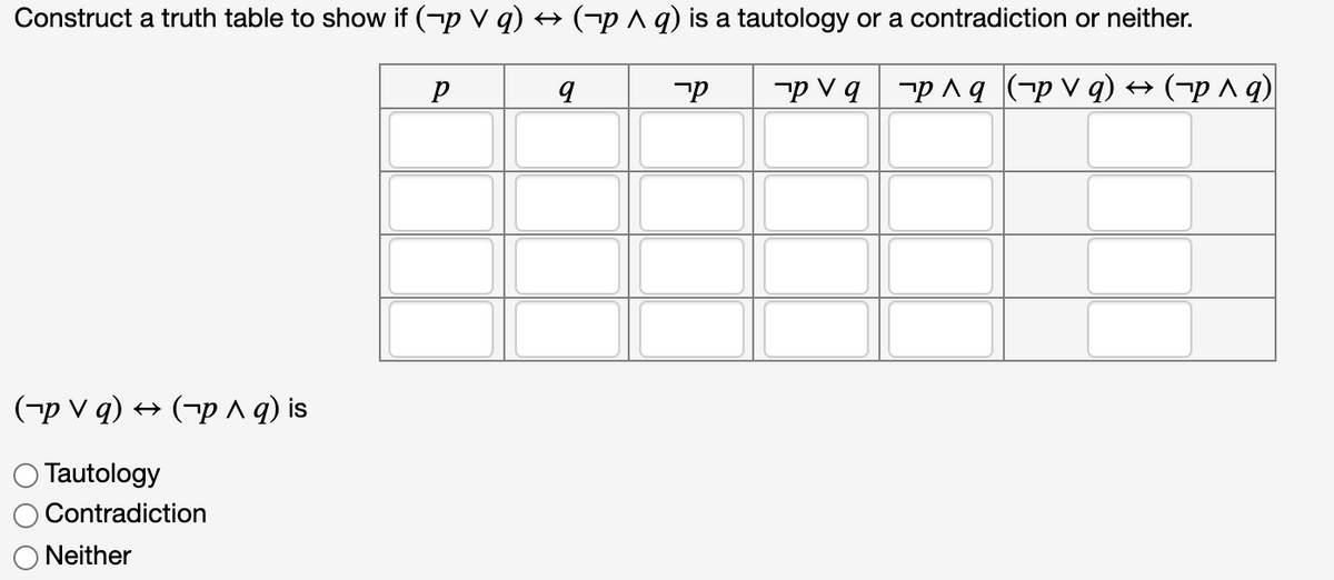 Construct a truth table to show if (-p v q) +→ (¬p A q) is a tautology or a contradiction or neither.
-p V q -p ^q (-p v q) → (-p^q)
(¬p V q) → (¬p ^ q) is
O Tautology
Contradiction
Neither
