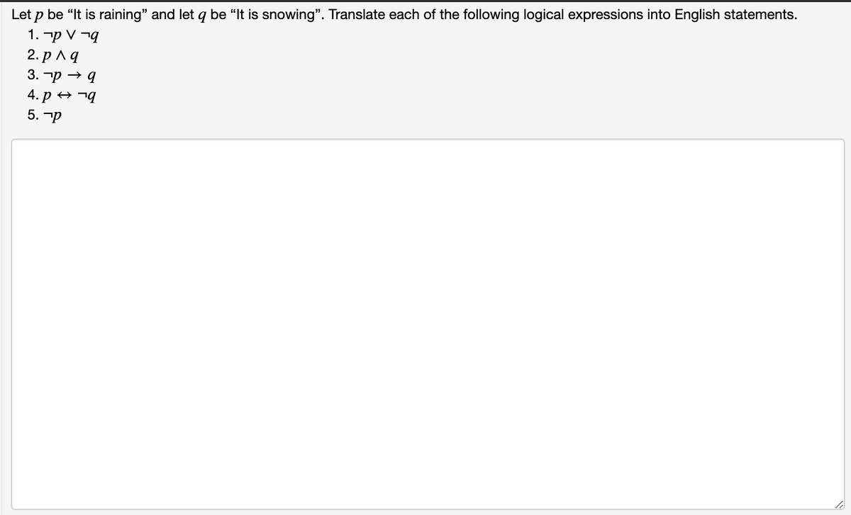 Let p be “It is raining" and let q be "It is snowing". Translate each of the following logical expressions into English statements.
1. -p V ¬q
2. рла
3. тр — д
4. р 9
5. -p

