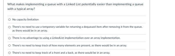 What makes implementing a queue with a Linked List potentially easier than implementing a queue
with a typical array?
O No capacity limitation
O There's no need to use a temporary variable for returning a dequeued item after removing it from the queue,
as there would be in an array.
There is no advantage to using a LinkedList implementation over an array implementation.
There's no need to keep track of how many elements are present, as there would be in an array.
O There's no need to keep track of a front and a back, as there would be in an array.
