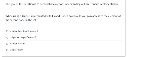 The goal of the question is to demonstrate a good understanding of linked queue implementation.
When using a Queue implemented with Linked Nodes how would you gain access to the element of
the second node in the list?
O head.getNext(l.getElement);
tail.getNext().getElement():
O head.getNext():
O tail.getNext():
