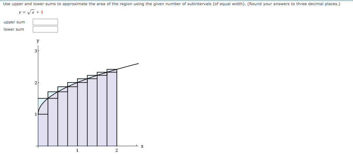 Use upper and lower sums to approximate the area of the region using the given number of subintervals (of equal width). (Round your answers to three decimal places.)
y = Vx + 1
upper sum
lower sum
3
1
