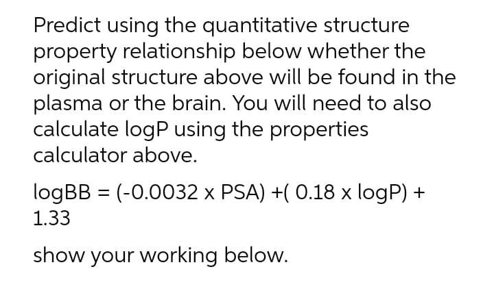 Predict using the quantitative structure
property relationship below whether the
original structure above will be found in the
plasma or the brain. You will need to also
calculate logP using the properties
calculator above.
logBB = (-0.0032 x PSA) +( 0.18 x logP) +
1.33
show your working below.