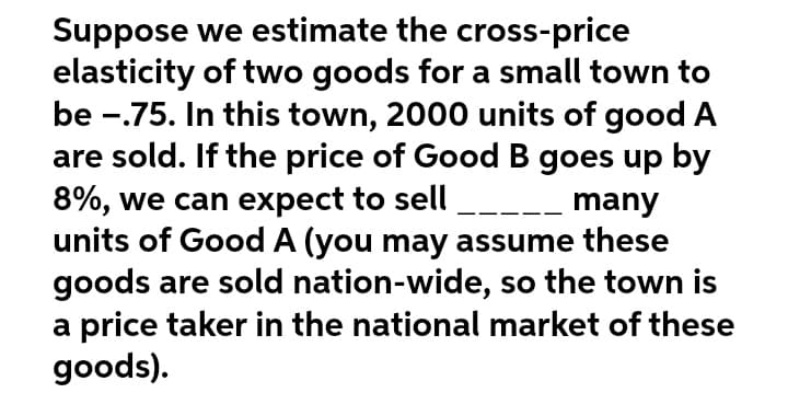 Suppose we estimate the cross-price
elasticity of two goods for a small town to
be -.75. In this town, 2000 units of good A
are sold. If the price of Good B goes up by
8%, we can expect to sell
many
units of Good A (you may assume these
goods are sold nation-wide, so the town is
a price taker in the national market of these
goods).