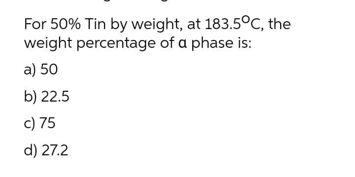 For 50% Tin by weight, at 183.5°C, the
weight percentage of a phase is:
a) 50
b) 22.5
c) 75
d) 27.2