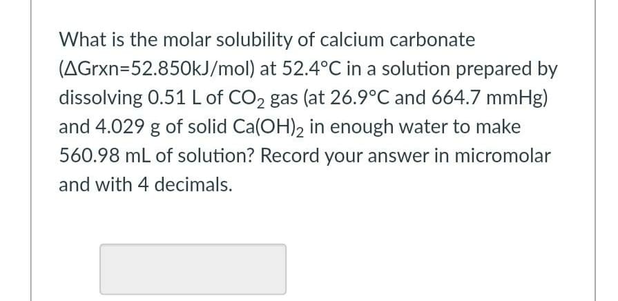 What is the molar solubility of calcium carbonate
(AGrxn=52.850KJ/mol) at 52.4°C in a solution prepared by
dissolving 0.51 L of CO2 gas (at 26.9°C and 664.7 mmHg)
and 4.029 g of solid Ca(OH), in enough water to make
560.98 mL of solution? Record your answer in micromolar
and with 4 decimals.
