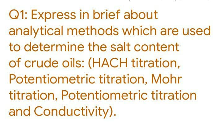 Q1: Express in brief about
analytical methods which are used
to determine the salt content
of crude oils: (HACH titration,
Potentiometric titration, Mohr
titration, Potentiometric titration
and Conductivity).
