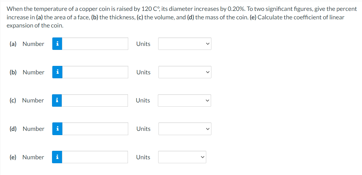 When the temperature of a copper coin is raised by 120 C°, its diameter increases by 0.20%. To two significant figures, give the percent
increase in (a) the area of a face, (b) the thickness, (c) the volume, and (d) the mass of the coin. (e) Calculate the coefficient of linear
expansion of the coin.
(a)
Number
i
Units
(b)
Number
i
Units
(c) Number
i
Units
(d) Number
i
Units
(e) Number
i
Units
>
