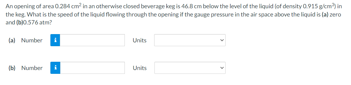 An opening of area 0.284 cm2 in an otherwise closed beverage keg is 46.8 cm below the level of the liquid (of density 0.915 g/cm³) in
the keg. What is the speed of the liquid flowing through the opening if the gauge pressure in the air space above the liquid is (a) zero
and (b)0.576 atm?
(a) Number
i
Units
(b) Number
i
Units
