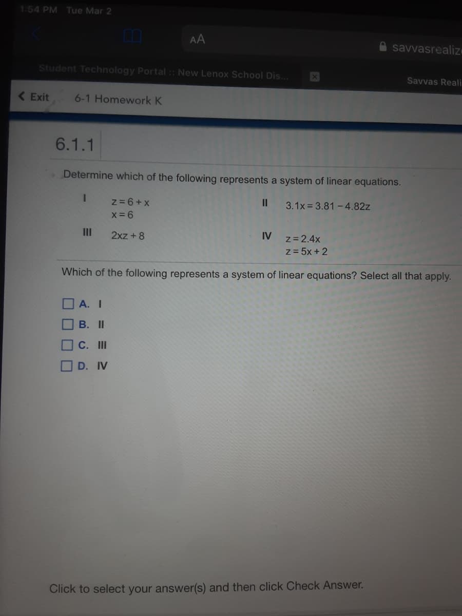 1.54 PM
Tue Mar 2
AA
A savvasrealiz
Student Technology Portal :: New Lenox School Dis...
Savvas Reali
( Exit
6-1 Homework K
6.1.1
Determine which of the following represents a system of linear equations.
z= 6+x
II
3.1x = 3.81 - 4.82z
X= 6
II
2xz + 8
IV
z= 2.4x
z= 5x + 2
Which of the following represents a system of linear equations? Select all that apply.
A. I
В. I
C. III
D. IV
Click to select your answer(s) and then click Check Answer.
