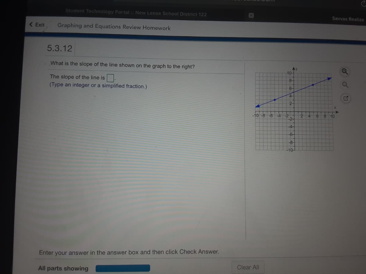 Student Technology Portal :: New Lenox School District 122
Savvas Realize
( Exit
Graphing and Equations Review Homework
5.3.12
What is the slope of the line shown on the graph to the right?
10-
The slope of the line is.
(Type an integer or a simplified fraction.)
8-
4-
2-
-10-8 -6
8.
4.
10
4-
-6-
-8-
Enter your answer in the answer box and then click Check Answer.
All parts showing
Clear All
