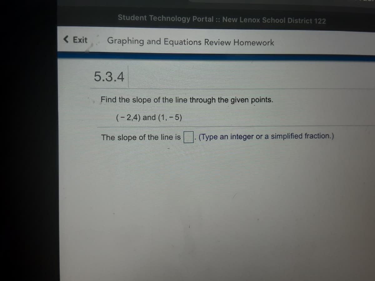 Student Technology Portal :: New Lenox School District 122
( Exit
Graphing and Equations Review Homework
5.3.4
Find the slope of the line through the given points.
(-2,4) and (1, – 5)
The slope of the line is
(Type an integer or a simplified fraction.)
