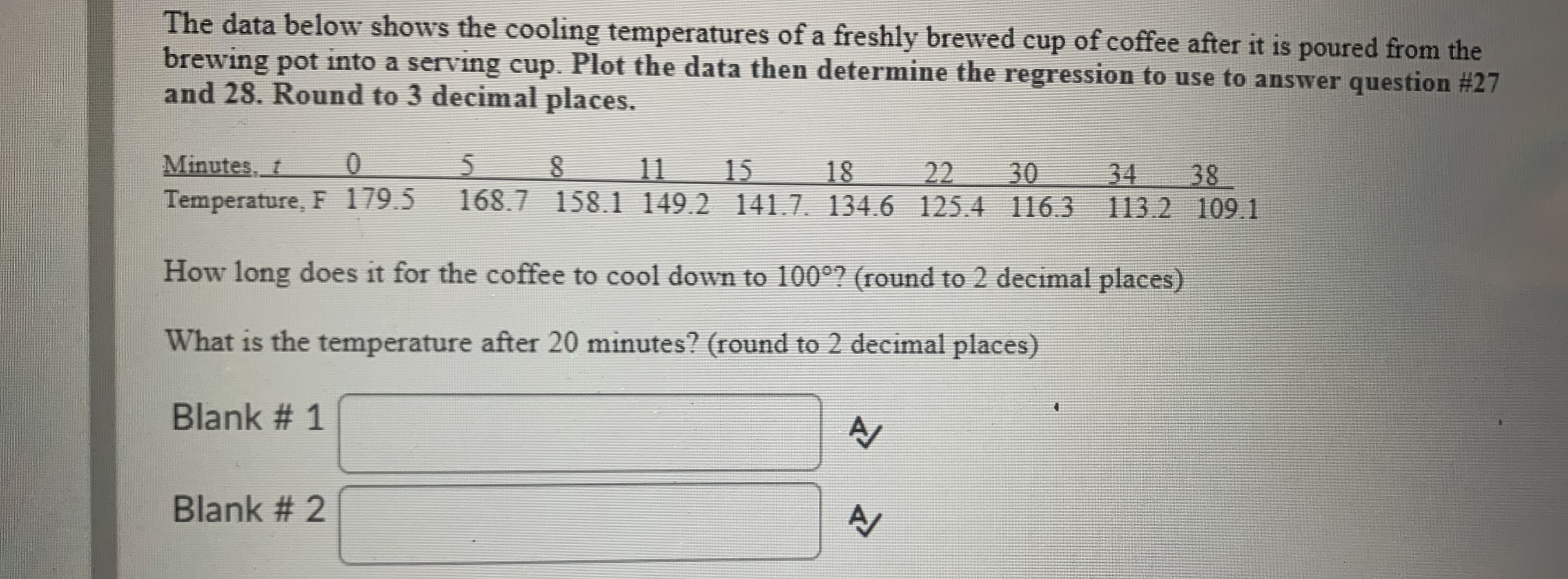 The data below shows the cooling temperatures of a freshly brewed cup of coffee after it is poured from the
brewing pot into a serving cup. Plot the data then determine the regression to use to answer question #27
and 28. Round to 3 decimal places.
Minutes, t
01
5 8
11
15
18
22
30
34
38
Temperature, F 179.5 168.7 158.1 149.2 141.7. 134.6 125.4 116.3 113.2 109.1
How long does it for the coffee to cool down to 100°? (round to 2 decimal places)
What is the temperature after 20 minutes? (round to 2 decimal places)
Blank # 1
Blank # 2
