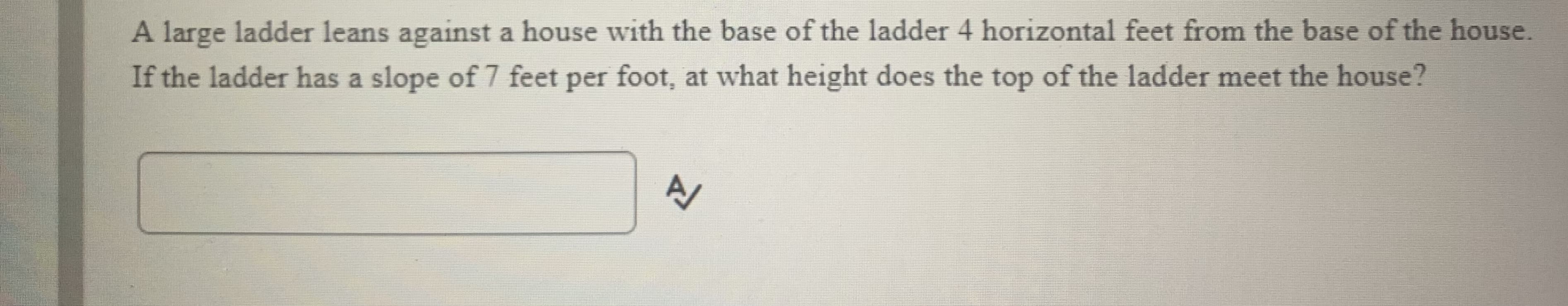 A large ladder leans against a house with the base of the ladder 4 horizontal feet from the base of the house.
If the ladder has a slope of 7 feet per foot, at what height does the top of the ladder meet the house?
