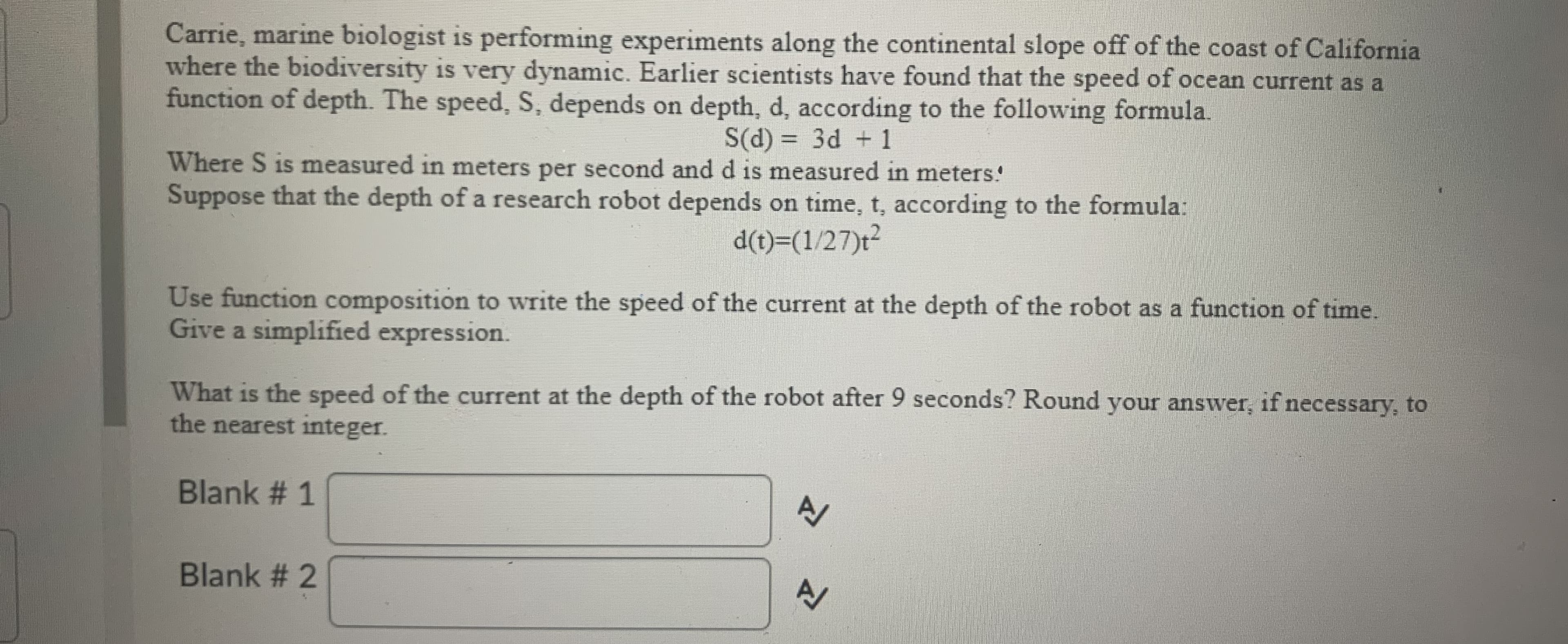 Carrie, marine biologist is performing experiments along the continental slope off of the coast of California
where the biodiversity is very dynamic. Earlier scientists have found that the speed of ocean current as a
function of depth. The speed, S, depends on depth, d, according to the following formula.
S(d) = 3d +1
%3D
Where S is measured in meters per second and d is measured in meters!
Suppose that the depth of a research robot depends on time, t, according to the formula:
d(t)=(1/27)t²
Use function composition to write the speed of the current at the depth of the robot as a function of time.
Give a simplified expression.
What is the speed of the current at the depth of the robot after 9 seconds? Round your answer, if necessary, to
the nearest integer.
Blank # 1
Blank # 2
