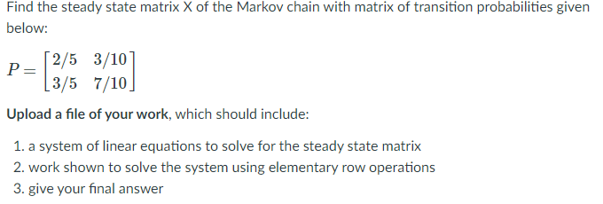Find the steady state matrix X of the Markov chain with matrix of transition probabilities given
below:
[2/5 3/10]
P =
[3/5 7/10]
Upload a file of your work, which should include:
1. a system of linear equations to solve for the steady state matrix
2. work shown to solve the system using elementary row operations
3. give your final answer
