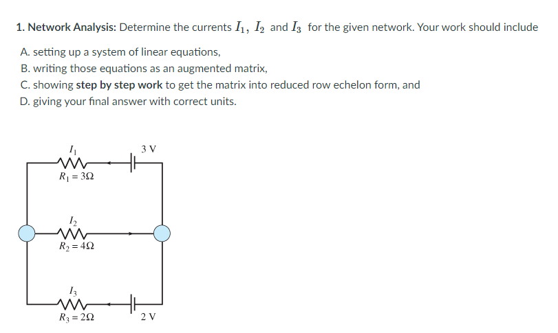 1. Network Analysis: Determine the currents I1, I, and I3 for the given network. Your work should include
A. setting up a system of linear equations,
B. writing those equations as an augmented matrix,
C. showing step by step work to get the matrix into reduced row echelon form, and
D. giving your final answer with correct units.
3 V
R = 32
R2 = 42
13
in
R3 = 20
2 V
