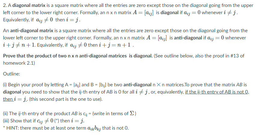 2. A diagonal matrix is a square matrix where all the entries are zero except those on the diagonal going from the upper
left corner to the lower right corner. Formally, an n x n matrix A = [aj] is diagonal if a;j = 0 whenever i + j.
Equivalently, if azj 70 then i = j.
An anti-diagonal matrix is a square matrix where all the entries are zero except those on the diagonal going from the
lower left corner to the upper right corner. Formally, an n x n matrix A = [a;] is anti-diagonal if a;j = 0 whenever
i+j+n+1. Equivalently, if azj +0 then i +j=n+1.
Prove that the product of two n x n anti-diagonal matrices is diagonal. (See outline below, also the proof in #13 of
homework 2.1)
Outline:
(1) Begin your proof by letting A = [a;j] and B = [bj] be two anti-diagonal n Xn matrices.To prove that the matrix AB is
diagonal you need to show that the ij-th entry of AB is 0 for all i + j, or, equivalently, if the ij-th entry of AB is not 0,
then i = j. (this second part is the one to use).
(ii) The ij-th entry of the product AB is cij = (write in terms of E)
(ii) Show that if Cij 70 (*) then i = j.
* HINT: there must be at least one term a¡kbrj that is not 0.
