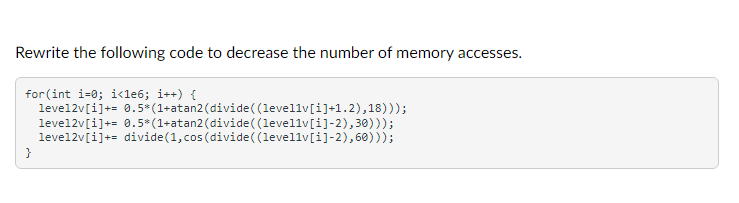 Rewrite the following code to decrease the number of memory accesses.
for(int i=0; i<1e6; i++) {
level2v[i]+= 0.5*(1+atan2(divide( (levellv[i]+1.2),18)));
level2v[i]+= 0.5*(1+atan2(divide( (levellv[i]-2),30)));
level2v[i]+= divide(1,cos (divide ( (levellv[i]-2), 60)));
}
