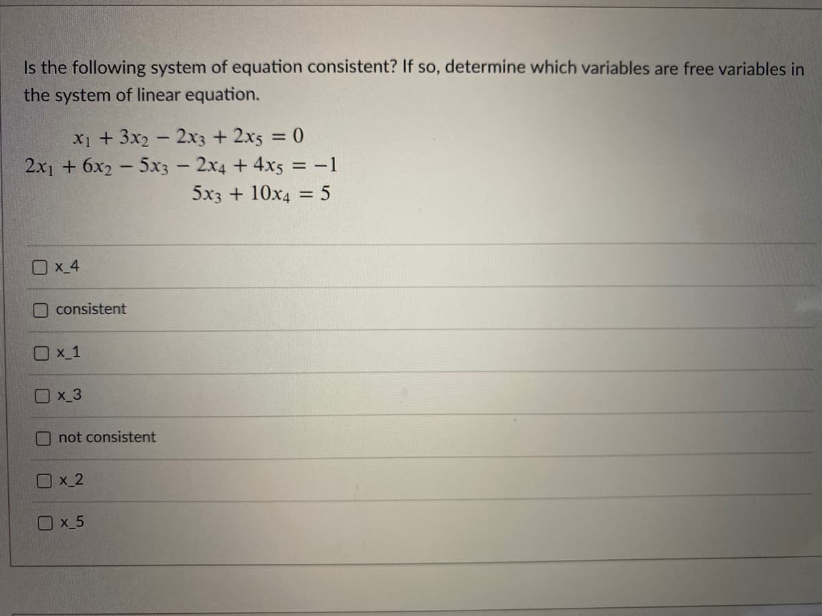 Is the following system of equation consistent? If so, determine which variables are free variables in
the system of linear equation.
X1 + 3x2 - 2x3 + 2x5 = 0
2x1 + 6x2 - 5x3 - 2x4 +4x5 = -1
5x3 + 10x4 = 5
%3D
Ox 4
consistent
Ox_1
Ox_3
O not consistent
Ox 2
x_5
