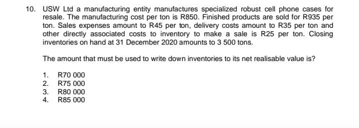 10. USW Ltd a manufacturing entity manufactures specialized robust cell phone cases for
resale. The manufacturing cost per ton is R850. Finished products are sold for R935 per
ton. Sales expenses amount to R45 per ton, delivery costs amount to R35 per ton and
other directly associated costs to inventory to make a sale is R25 per ton. Closing
inventories on hand at 31 December 2020 amounts to 3 500 tons.
The amount that must be used to write down inventories to its net realisable value is?
1. R70 000
2. R75 000
3. R80 000
4. R85 000
