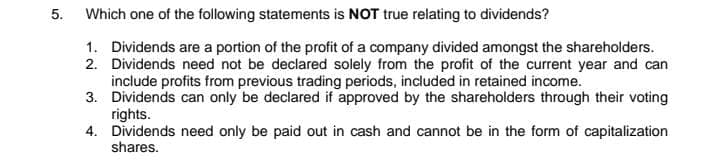 5.
Which one of the following statements is NOT true relating to dividends?
1. Dividends are a portion of the profit of a company divided amongst the shareholders.
2. Dividends need not be declared solely from the profit of the current year and can
include profits from previous trading periods, included in retained income.
3. Dividends can only be declared if approved by the shareholders through their voting
rights.
4. Dividends need only be paid out in cash and cannot be in the form of capitalization
shares.
