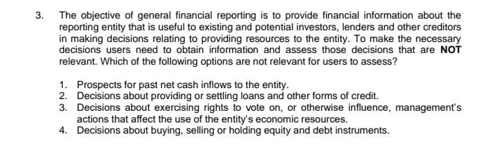 The objective of general financial reporting is to provide financial information about the
reporting entity that is useful to existing and potential investors, lenders and other creditors
in making decisions relating to providing resources to the entity. To make the necessary
3.
decisions users need to obtain information and assess those decisions that are NOT
relevant. Which of the following options are not relevant for users to assess?
1. Prospects for past net cash inflows to the entity.
2. Decisions about providing or settling loans and other forms of credit.
3. Decisions about exercising rights to vote on, or otherwise influence, management's
actions that affect the use of the entity's economic resources.
4. Decisions about buying, selling or holding equity and debt instruments.
